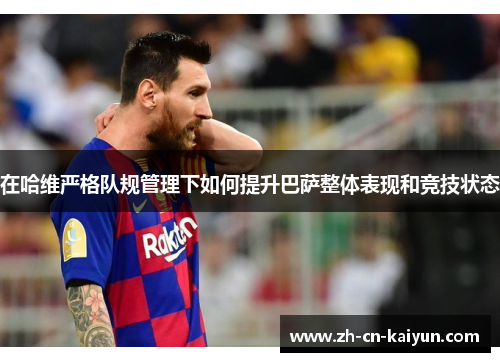 在哈维严格队规管理下如何提升巴萨整体表现和竞技状态