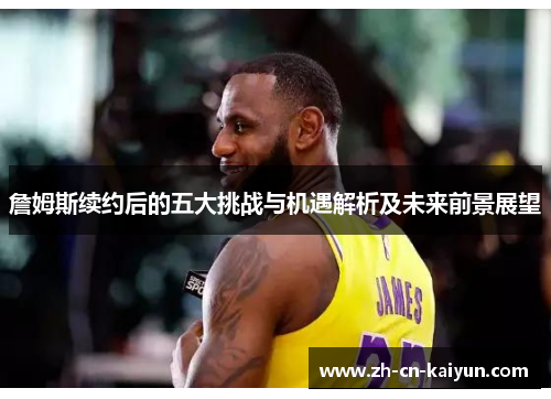 詹姆斯续约后的五大挑战与机遇解析及未来前景展望
