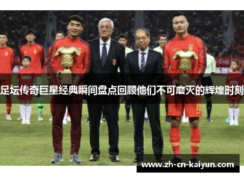 足坛传奇巨星经典瞬间盘点回顾他们不可磨灭的辉煌时刻