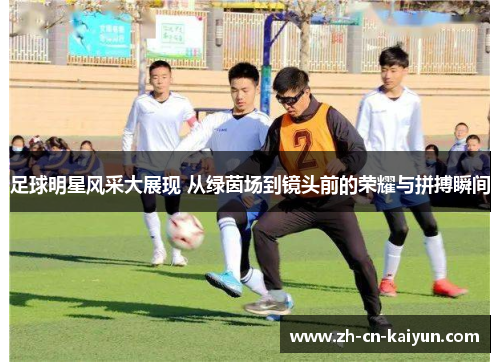 足球明星风采大展现 从绿茵场到镜头前的荣耀与拼搏瞬间