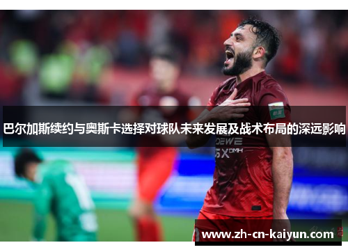 巴尔加斯续约与奥斯卡选择对球队未来发展及战术布局的深远影响