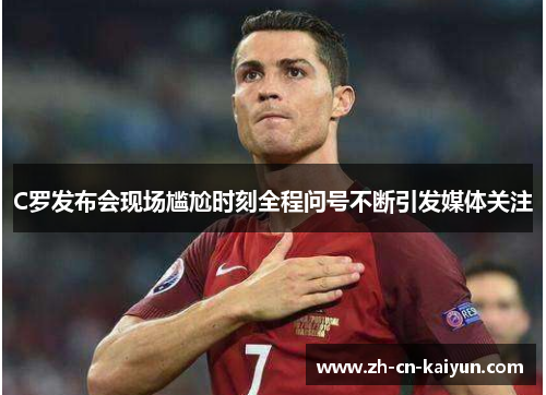 C罗发布会现场尴尬时刻全程问号不断引发媒体关注