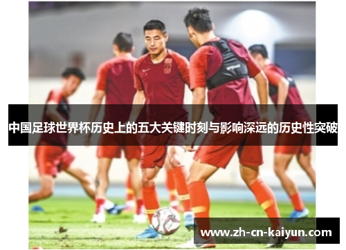 中国足球世界杯历史上的五大关键时刻与影响深远的历史性突破